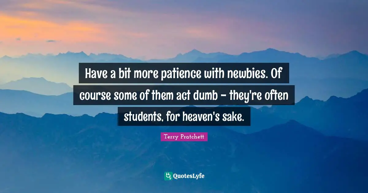 Have a bit more patience with newbies. Of course some of them act dumb - they're often students, for heaven's sake.