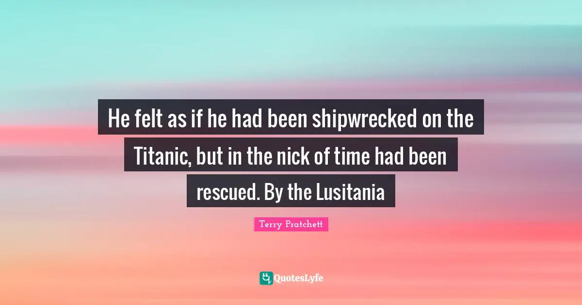 He felt as if he had been shipwrecked on the Titanic, but in the nick of time had been rescued. By the Lusitania