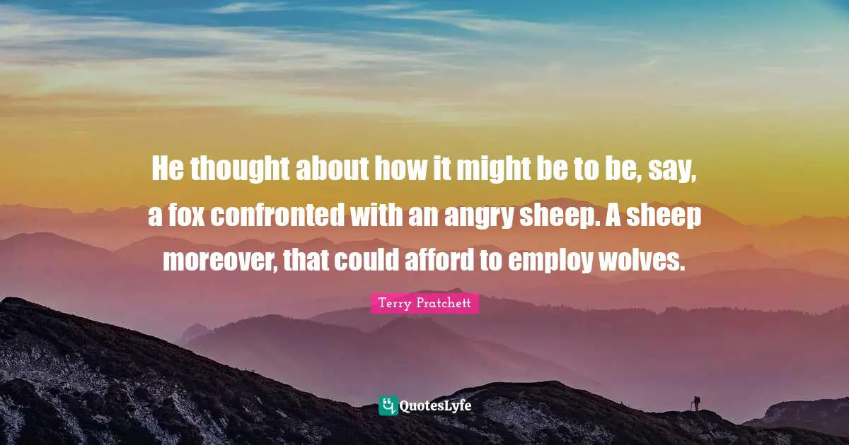 He thought about how it might be to be, say, a fox confronted with an angry sheep. A sheep moreover, that could afford to employ wolves.
