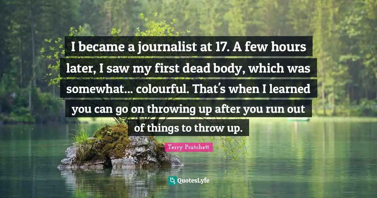 I became a journalist at 17. A few hours later, I saw my first dead body, which was somewhat... colourful. That's when I learned you can go on throwing up after you run out of things to throw up.