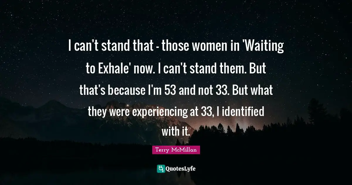 I can't stand that - those women in 'Waiting to Exhale' now. I can't stand them. But that's because I'm 53 and not 33. But what they were experiencing at 33, I identified with it.