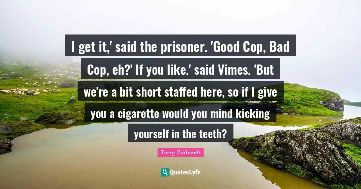 I get it,' said the prisoner. 'Good Cop, Bad Cop, eh?' If you like.' said Vimes. 'But we're a bit short staffed here, so if I give you a cigarette would you mind kicking yourself in the teeth?