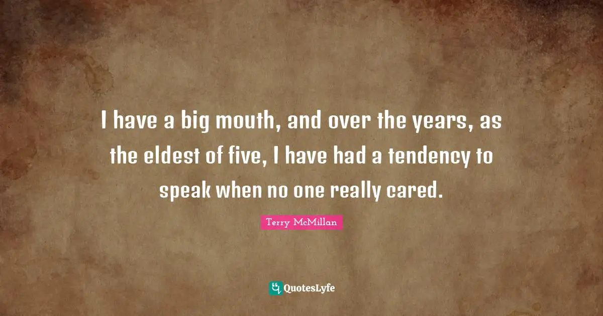I have a big mouth, and over the years, as the eldest of five, I have had a tendency to speak when no one really cared.