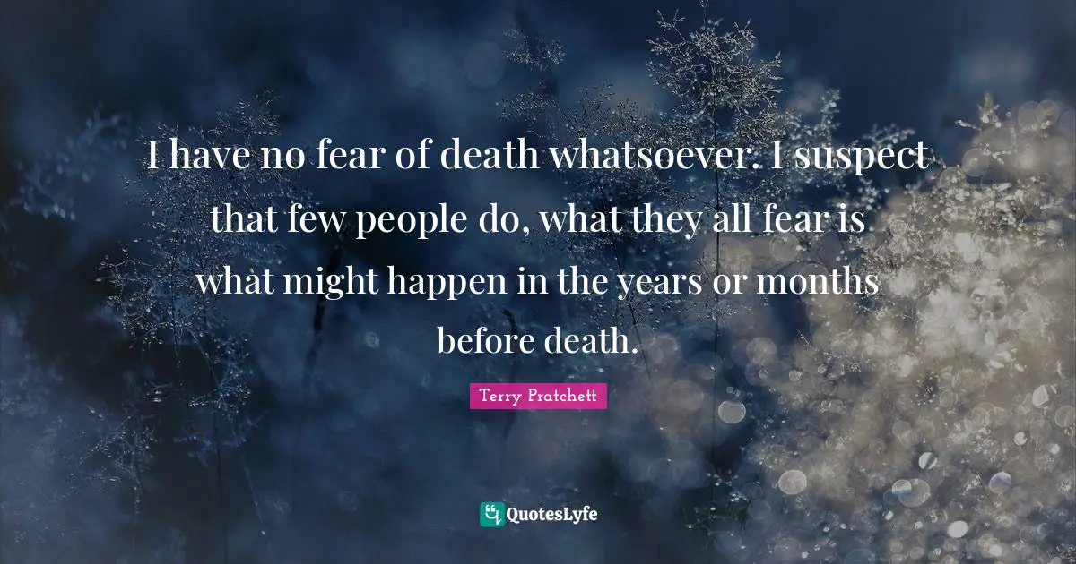I have no fear of death whatsoever. I suspect that few people do, what they all fear is what might happen in the years or months before death.