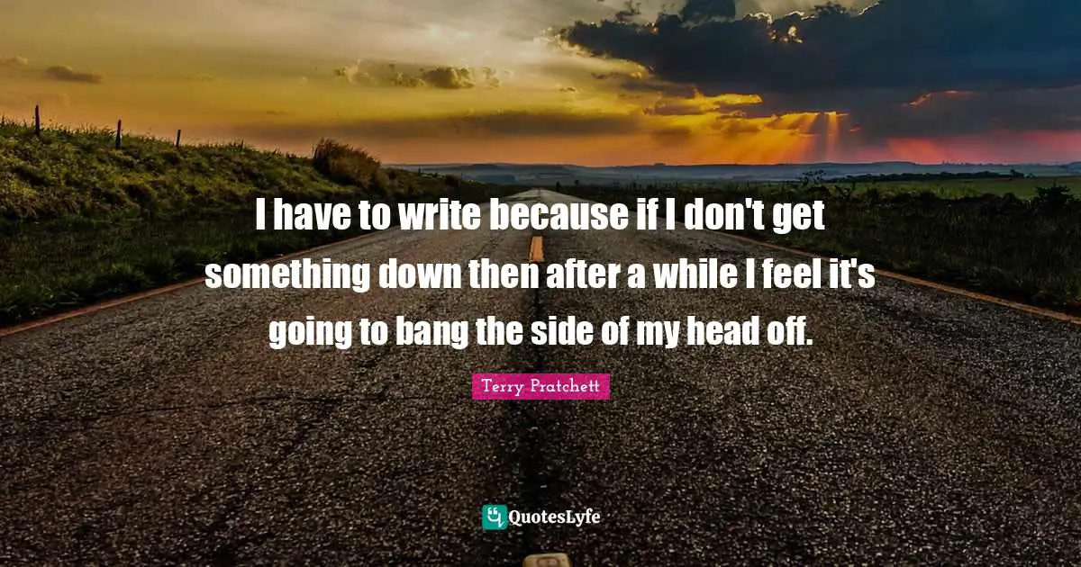 I have to write because if I don't get something down then after a while I feel it's going to bang the side of my head off.