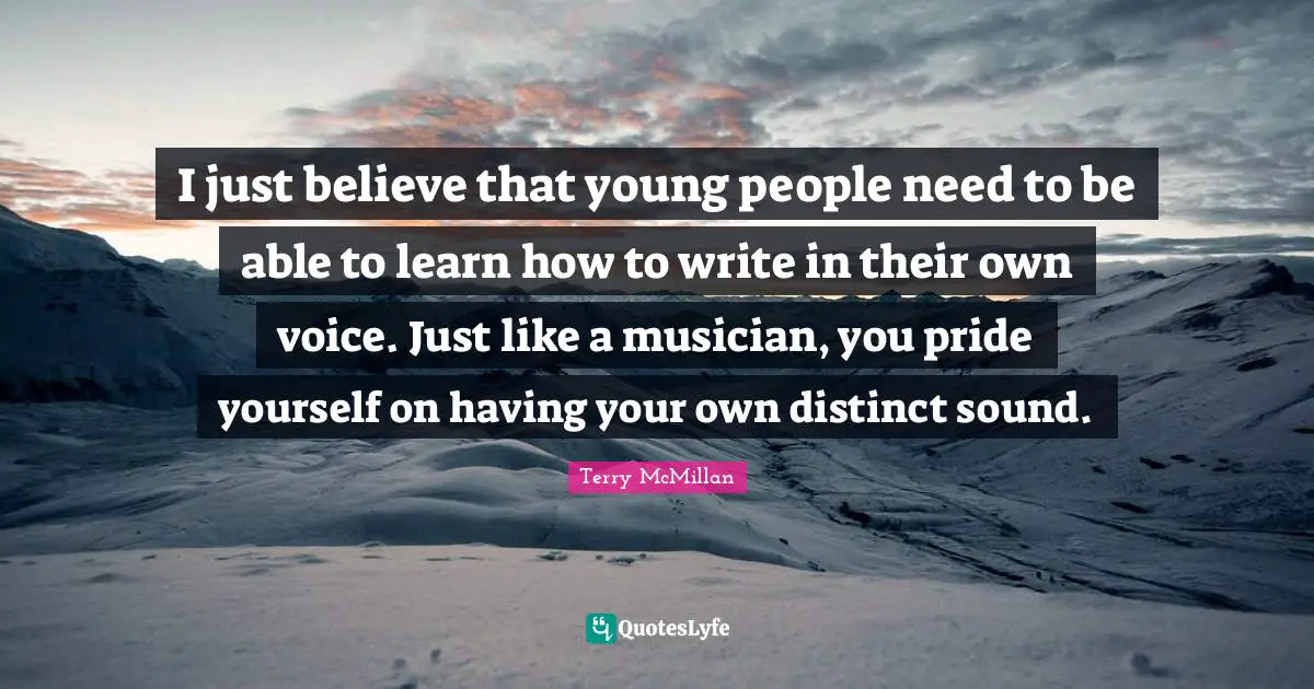 I just believe that young people need to be able to learn how to write in their own voice. Just like a musician, you pride yourself on having your own distinct sound.
