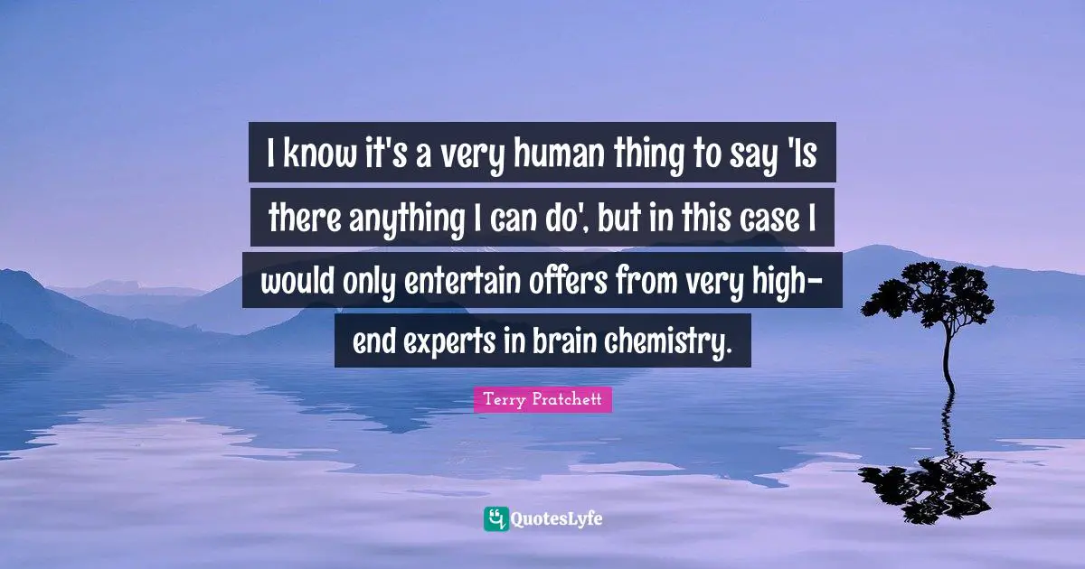 I know it's a very human thing to say 'Is there anything I can do', but in this case I would only entertain offers from very high-end experts in brain chemistry.