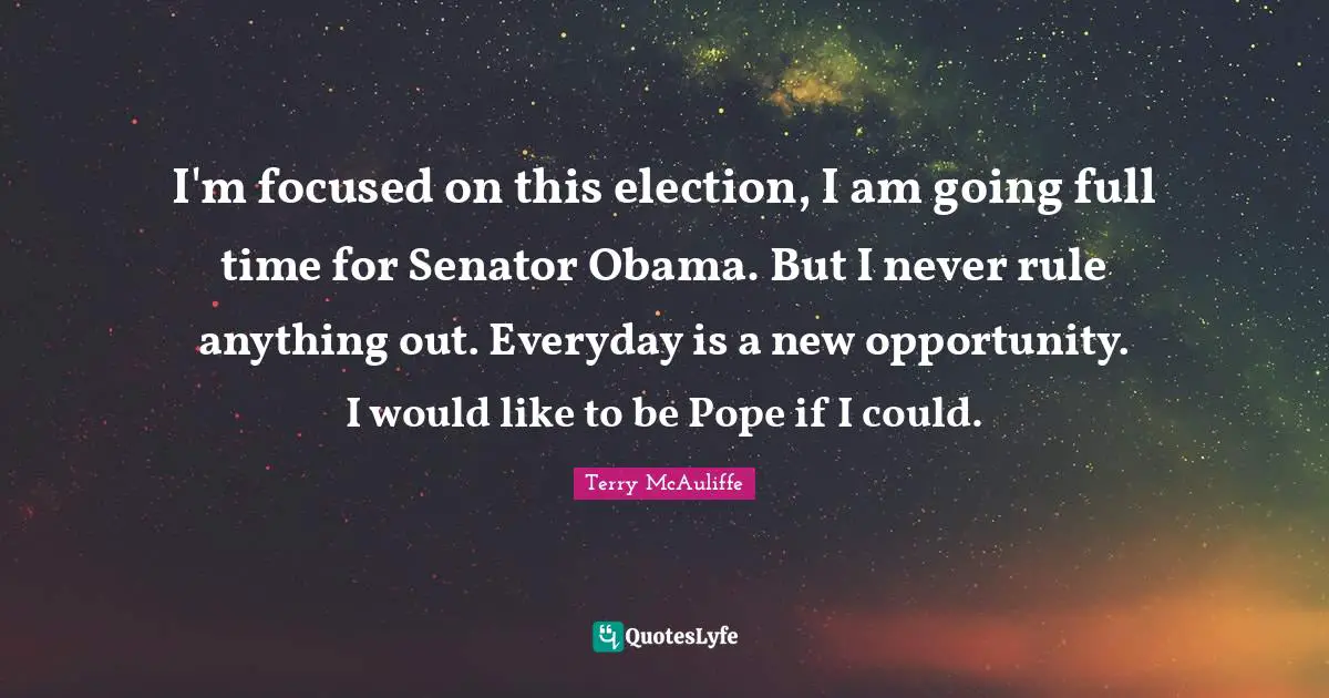 Terry McAuliffe Quotes: "I'm focused on this election, I am going full time for Senator Obama. But I never rule anything out. Everyday is a new opportunity. I would like to be Pope if I could."