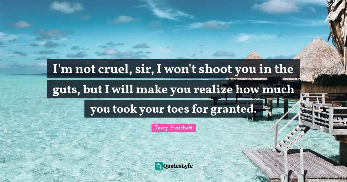 I'm not cruel, sir, I won't shoot you in the guts, but I will make you realize how much you took your toes for granted.