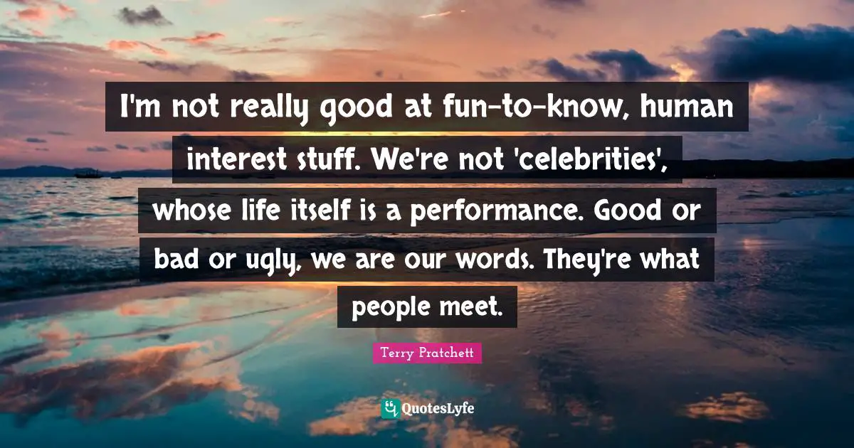I'm not really good at fun-to-know, human interest stuff. We're not 'celebrities', whose life itself is a performance. Good or bad or ugly, we are our words. They're what people meet.
