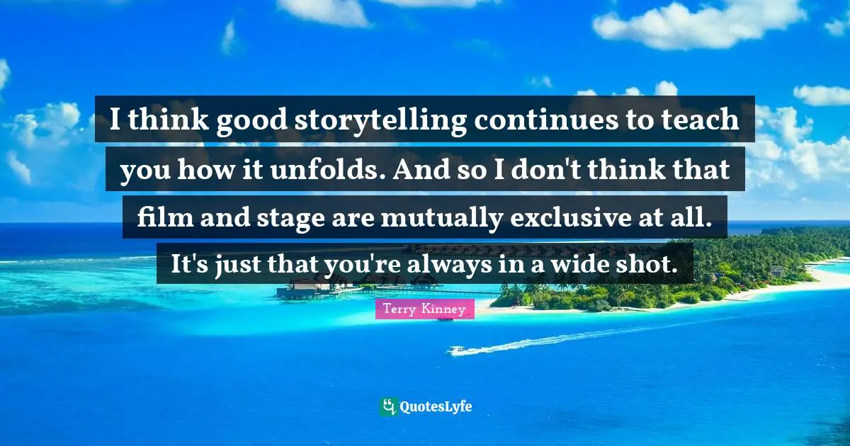 I think good storytelling continues to teach you how it unfolds. And so I don't think that film and stage are mutually exclusive at all. It's just that you're always in a wide shot.