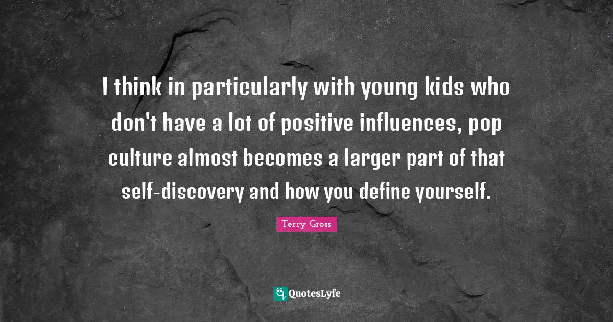 I think in particularly with young kids who don't have a lot of positive influences, pop culture almost becomes a larger part of that self-discovery and how you define yourself.