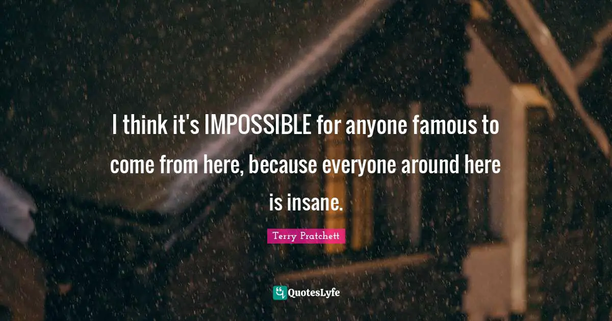 I think it's IMPOSSIBLE for anyone famous to come from here, because everyone around here is insane.