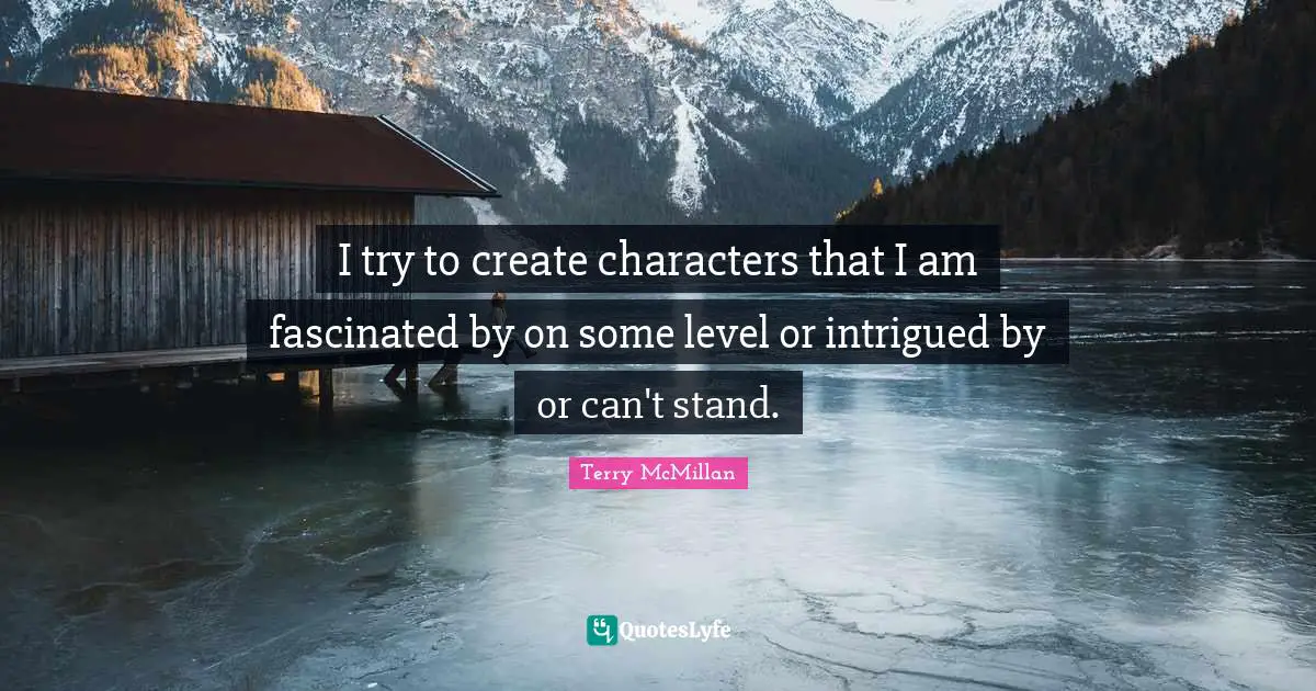 I try to create characters that I am fascinated by on some level or intrigued by or can't stand.