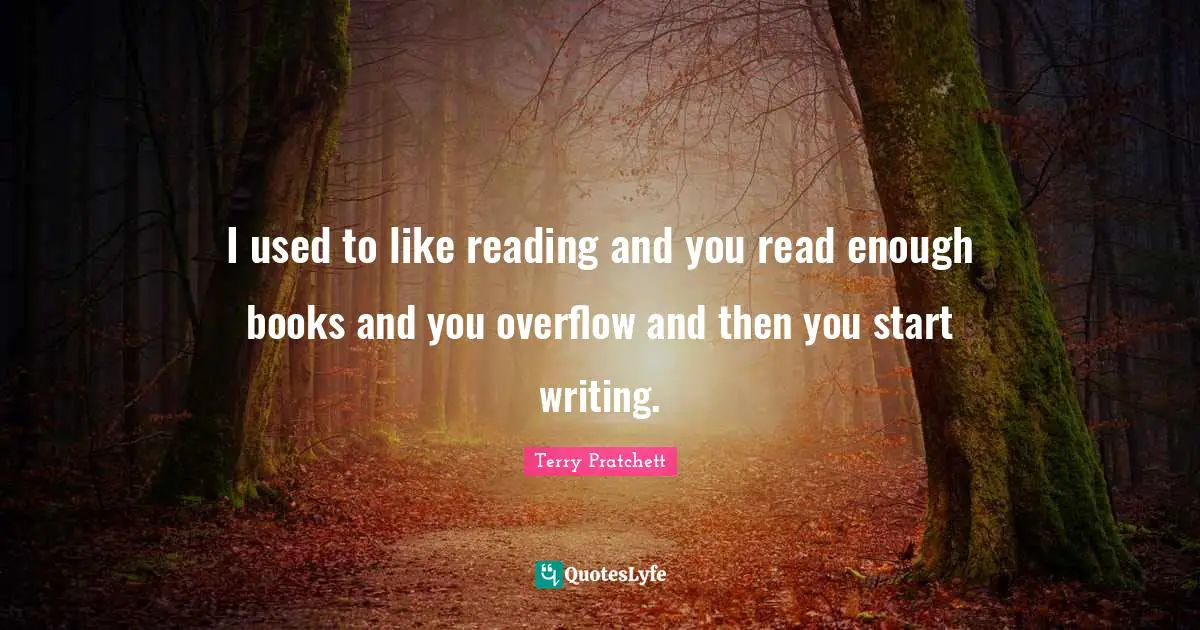 I used to like reading and you read enough books and you overflow and then you start writing.