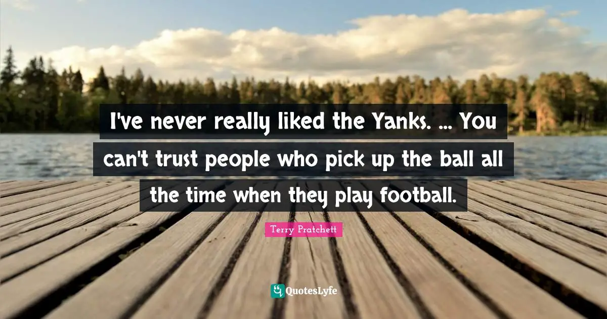 I've never really liked the Yanks. ... You can't trust people who pick up the ball all the time when they play football.