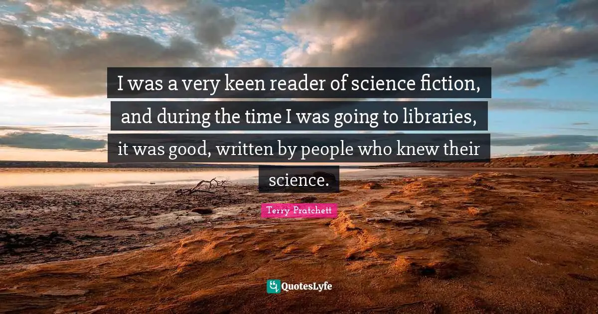 I was a very keen reader of science fiction, and during the time I was going to libraries, it was good, written by people who knew their science.