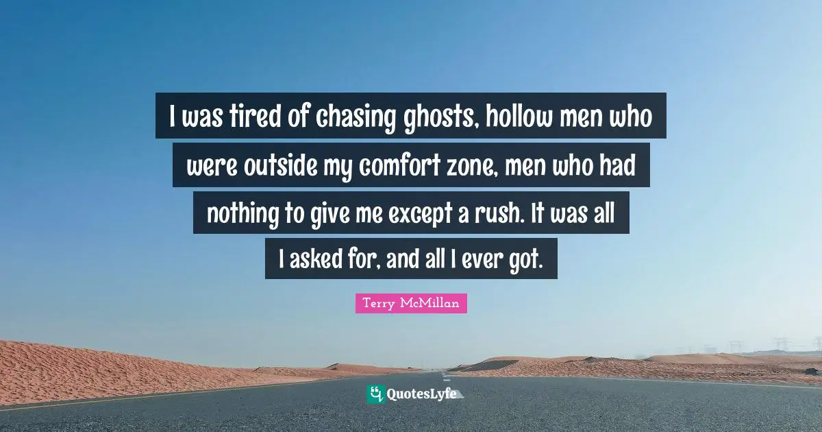 I was tired of chasing ghosts, hollow men who were outside my comfort zone, men who had nothing to give me except a rush. It was all I asked for, and all I ever got.