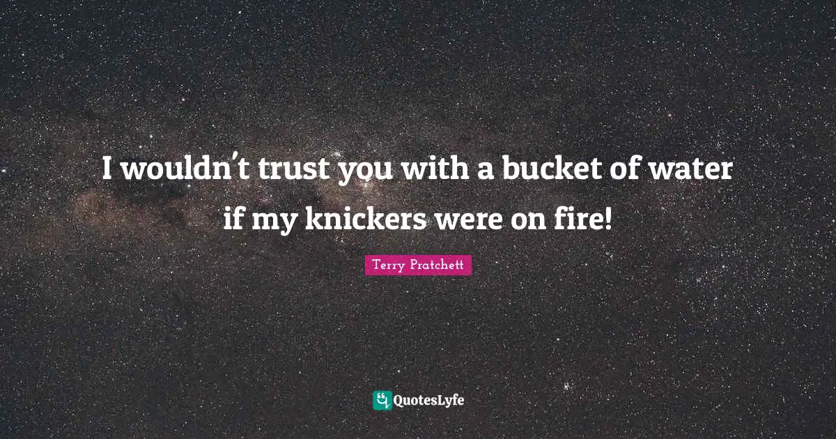 I wouldn't trust you with a bucket of water if my knickers were on fire!