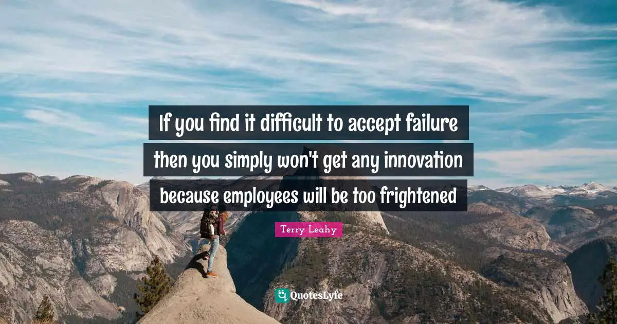 If you find it difficult to accept failure then you simply won't get any innovation because employees will be too frightened