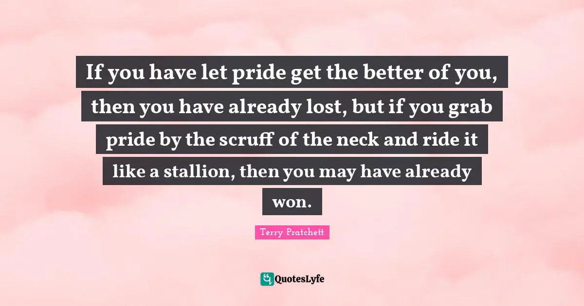 If you have let pride get the better of you, then you have already lost, but if you grab pride by the scruff of the neck and ride it like a stallion, then you may have already won.