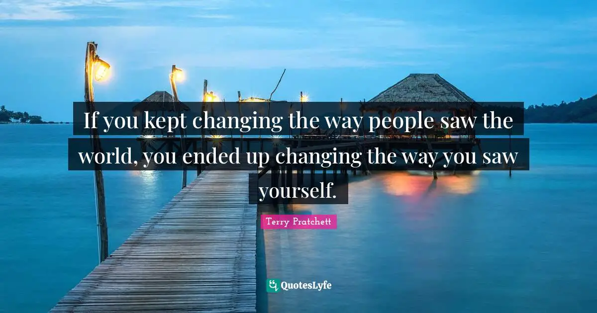 If you kept changing the way people saw the world, you ended up changing the way you saw yourself.