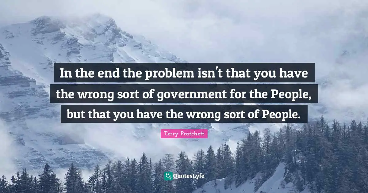 In the end the problem isn't that you have the wrong sort of government for the People, but that you have the wrong sort of People.