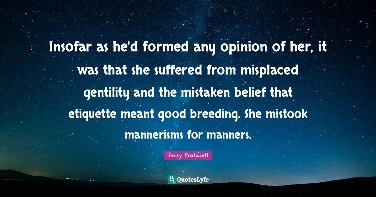 Insofar as he'd formed any opinion of her, it was that she suffered from misplaced gentility and the mistaken belief that etiquette meant good breeding. She mistook mannerisms for manners.