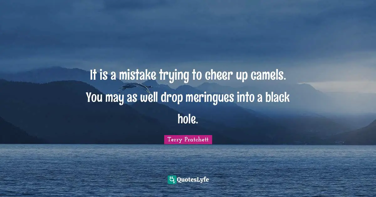 It is a mistake trying to cheer up camels. You may as well drop meringues into a black hole.