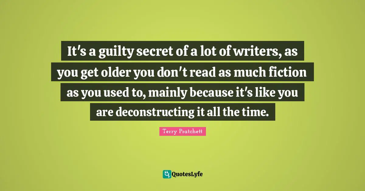 It's a guilty secret of a lot of writers, as you get older you don't read as much fiction as you used to, mainly because it's like you are deconstructing it all the time.