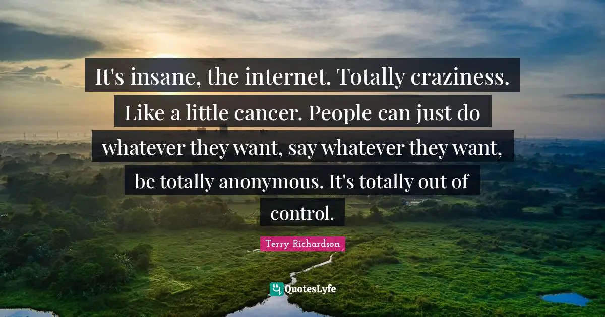 It's insane, the internet. Totally craziness. Like a little cancer. People can just do whatever they want, say whatever they want, be totally anonymous. It's totally out of control.