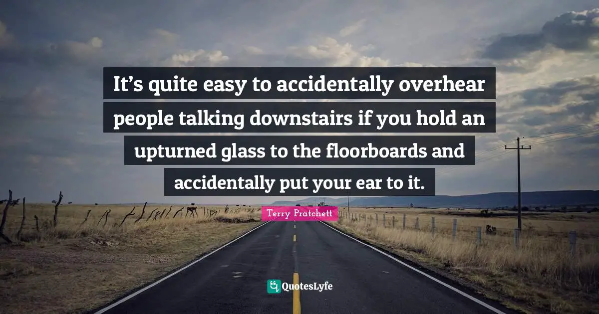 It’s quite easy to accidentally overhear people talking downstairs if you hold an upturned glass to the floorboards and accidentally put your ear to it.