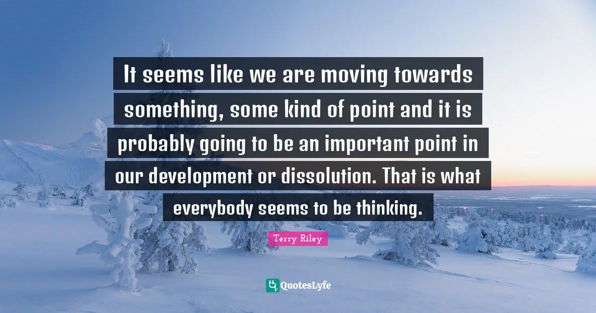 It seems like we are moving towards something, some kind of point and it is probably going to be an important point in our development or dissolution. That is what everybody seems to be thinking.