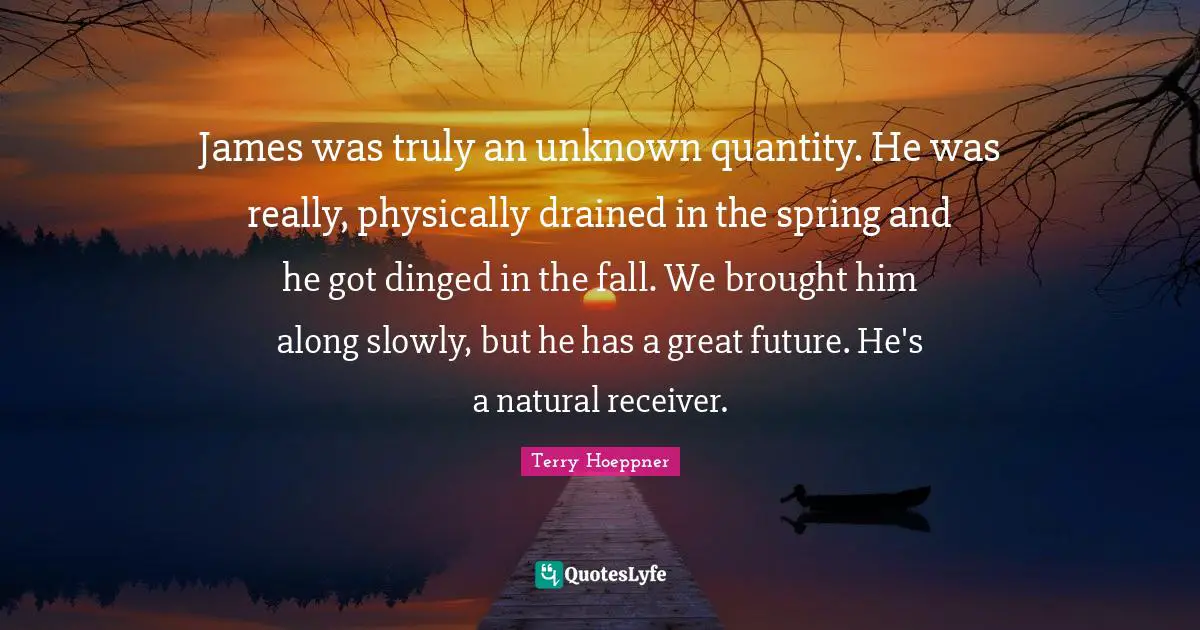 James was truly an unknown quantity. He was really, physically drained in the spring and he got dinged in the fall. We brought him along slowly, but he has a great future. He's a natural receiver.