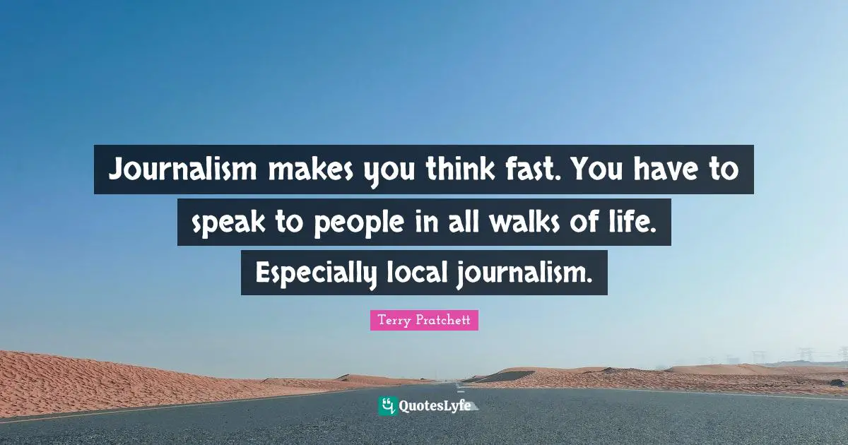 Journalism makes you think fast. You have to speak to people in all walks of life. Especially local journalism.