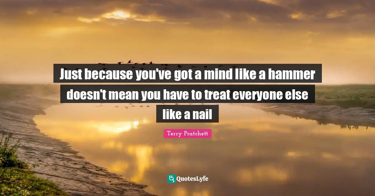 Just because you've got a mind like a hammer doesn't mean you have to treat everyone else like a nail