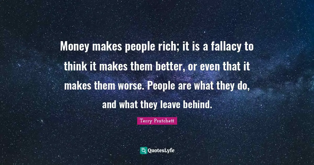 Money makes people rich; it is a fallacy to think it makes them better, or even that it makes them worse. People are what they do, and what they leave behind.