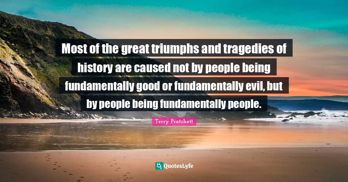 Most of the great triumphs and tragedies of history are caused not by people being fundamentally good or fundamentally evil, but by people being fundamentally people.