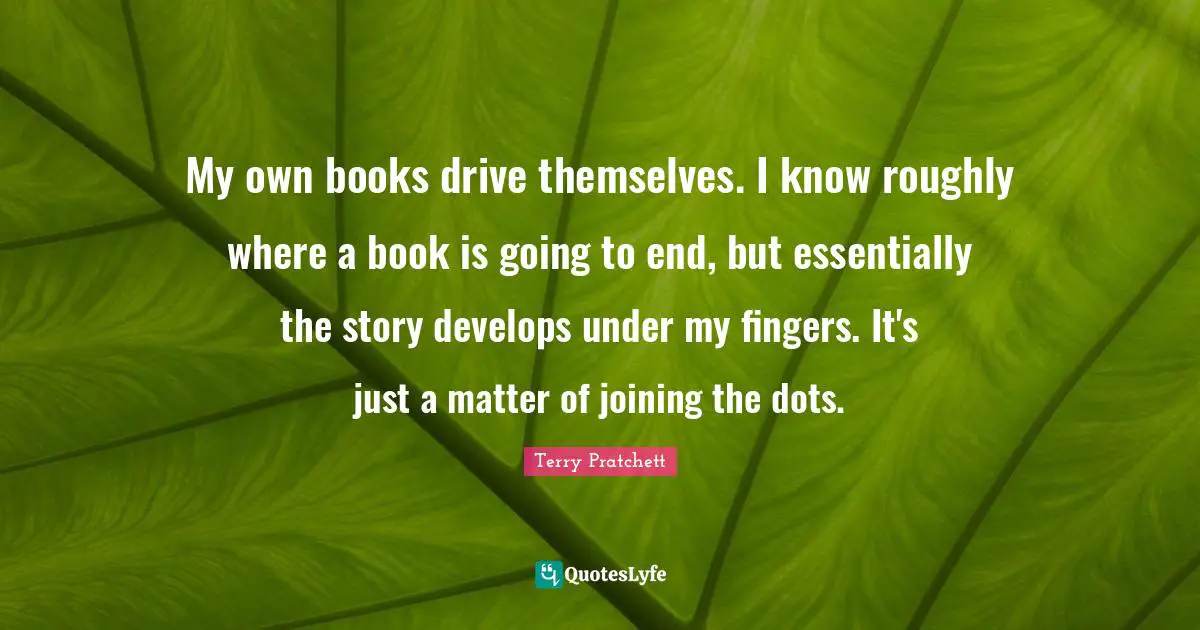 My own books drive themselves. I know roughly where a book is going to end, but essentially the story develops under my fingers. It's just a matter of joining the dots.