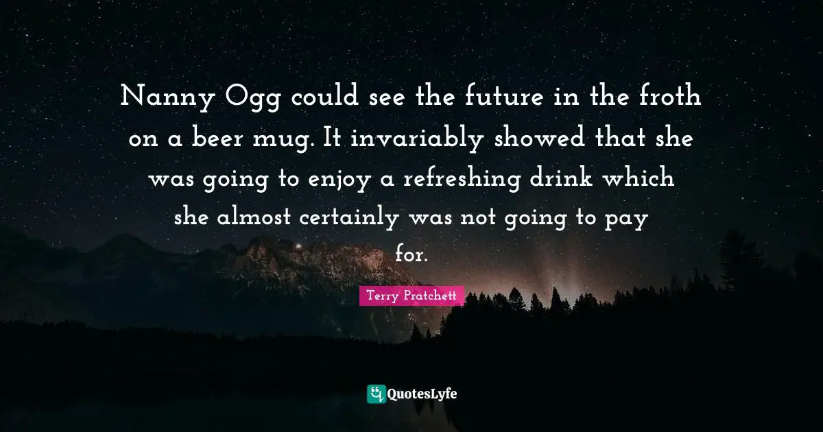 Nanny Ogg could see the future in the froth on a beer mug. It invariably showed that she was going to enjoy a refreshing drink which she almost certainly was not going to pay for.