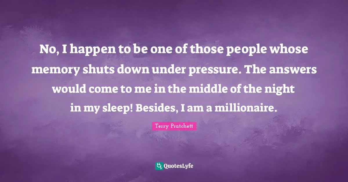 No, I happen to be one of those people whose memory shuts down under pressure. The answers would come to me in the middle of the night in my sleep! Besides, I am a millionaire.