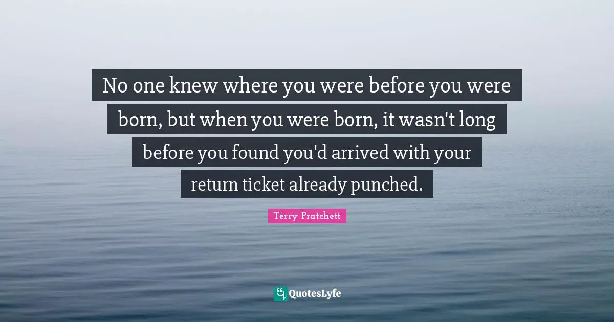 No one knew where you were before you were born, but when you were born, it wasn't long before you found you'd arrived with your return ticket already punched.