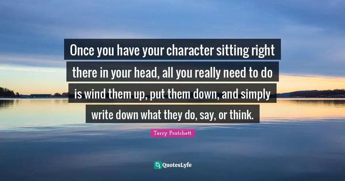 Once you have your character sitting right there in your head, all you really need to do is wind them up, put them down, and simply write down what they do, say, or think.