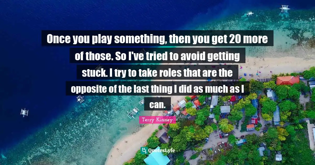 Once you play something, then you get 20 more of those. So I've tried to avoid getting stuck. I try to take roles that are the opposite of the last thing I did as much as I can.