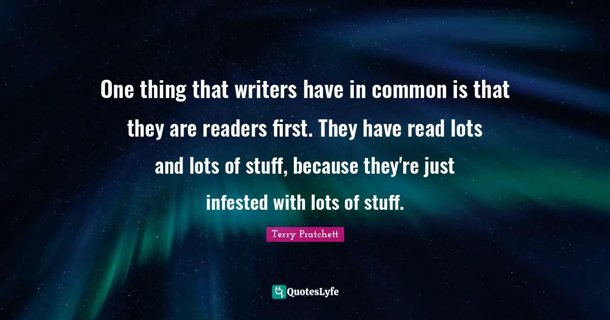 One thing that writers have in common is that they are readers first. They have read lots and lots of stuff, because they're just infested with lots of stuff.