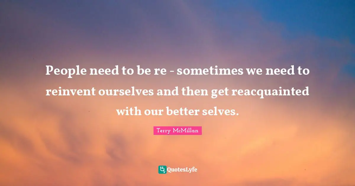 People need to be re - sometimes we need to reinvent ourselves and then get reacquainted with our better selves.