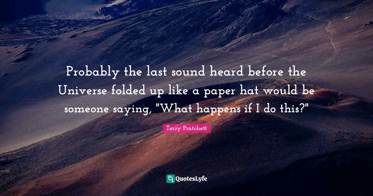 Probably the last sound heard before the Universe folded up like a paper hat would be someone saying, "What happens if I do this?"