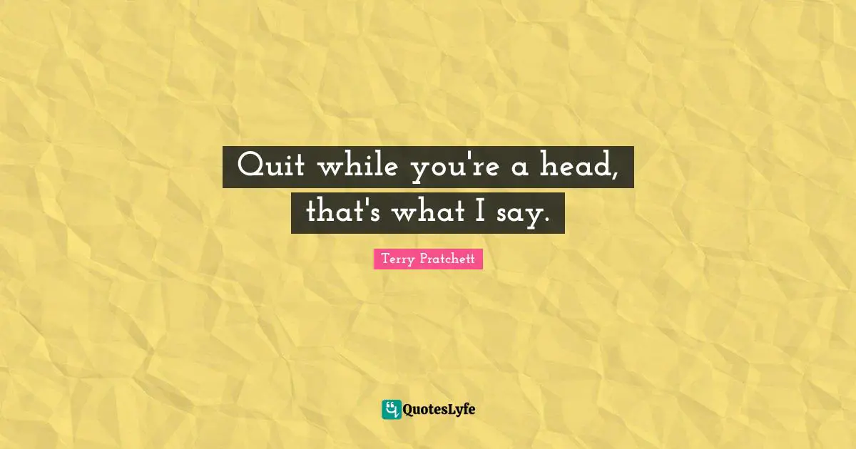 Quit while you're a head, that's what I say.