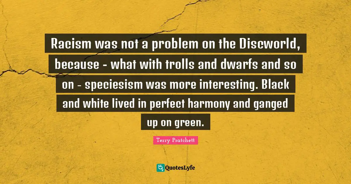 Racism Quotes: "Racism was not a problem on the Discworld, because - what with trolls and dwarfs and so on - speciesism was more interesting. Black and white lived in perfect harmony and ganged up on green."