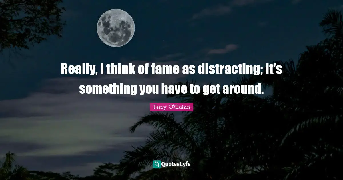 Really, I think of fame as distracting; it's something you have to get around.